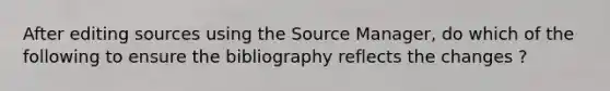 After editing sources using the Source Manager, do which of the following to ensure the bibliography reflects the changes ?