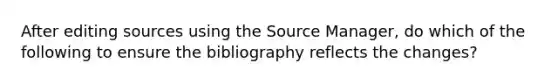 After editing sources using the Source Manager, do which of the following to ensure the bibliography reflects the changes?