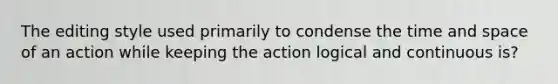 The editing style used primarily to condense the time and space of an action while keeping the action logical and continuous is?