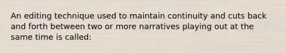 An editing technique used to maintain continuity and cuts back and forth between two or more narratives playing out at the same time is called: