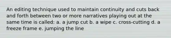 An editing technique used to maintain continuity and cuts back and forth between two or more narratives playing out at the same time is called: a. a jump cut b. a wipe c. cross-cutting d. a freeze frame e. jumping the line