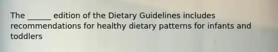 The ______ edition of the Dietary Guidelines includes recommendations for healthy dietary patterns for infants and toddlers