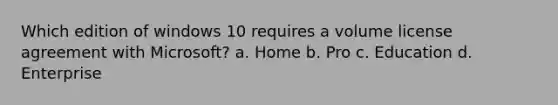 Which edition of windows 10 requires a volume license agreement with Microsoft? a. Home b. Pro c. Education d. Enterprise