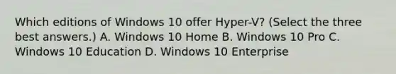 Which editions of Windows 10 offer Hyper-V? (Select the three best answers.) A. Windows 10 Home B. Windows 10 Pro C. Windows 10 Education D. Windows 10 Enterprise