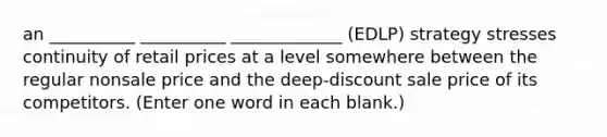 an __________ __________ _____________ (EDLP) strategy stresses continuity of retail prices at a level somewhere between the regular nonsale price and the deep-discount sale price of its competitors. (Enter one word in each blank.)