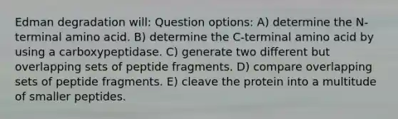 Edman degradation will: Question options: A) determine the N-terminal amino acid. B) determine the C-terminal amino acid by using a carboxypeptidase. C) generate two different but overlapping sets of peptide fragments. D) compare overlapping sets of peptide fragments. E) cleave the protein into a multitude of smaller peptides.