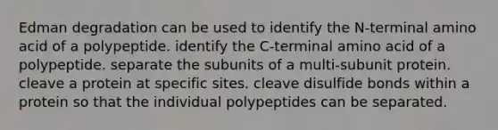 Edman degradation can be used to identify the N-terminal amino acid of a polypeptide. identify the C-terminal amino acid of a polypeptide. separate the subunits of a multi-subunit protein. cleave a protein at specific sites. cleave disulfide bonds within a protein so that the individual polypeptides can be separated.