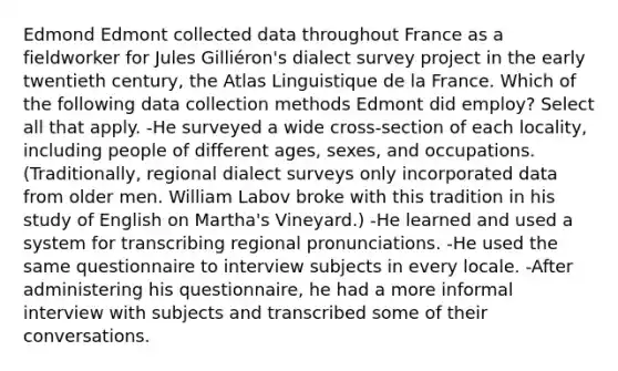 Edmond Edmont collected data throughout France as a fieldworker for Jules Gilliéron's dialect survey project in the early twentieth century, the Atlas Linguistique de la France. Which of the following data collection methods Edmont did employ? Select all that apply. -He surveyed a wide cross-section of each locality, including people of different ages, sexes, and occupations. (Traditionally, regional dialect surveys only incorporated data from older men. William Labov broke with this tradition in his study of English on Martha's Vineyard.) -He learned and used a system for transcribing regional pronunciations. -He used the same questionnaire to interview subjects in every locale. -After administering his questionnaire, he had a more informal interview with subjects and transcribed some of their conversations.