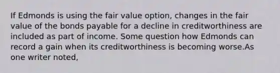 If Edmonds is using the fair value option, changes in the fair value of the <a href='https://www.questionai.com/knowledge/kvHJpN4vyZ-bonds-payable' class='anchor-knowledge'>bonds payable</a> for a decline in creditworthiness are included as part of income. Some question how Edmonds can record a gain when its creditworthiness is becoming worse.As one writer noted,