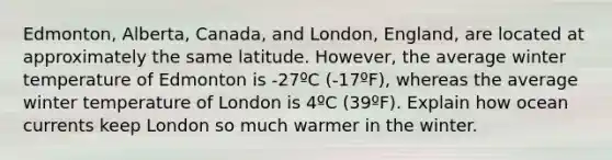 Edmonton, Alberta, Canada, and London, England, are located at approximately the same latitude. However, the average winter temperature of Edmonton is -27ºC (-17ºF), whereas the average winter temperature of London is 4ºC (39ºF). Explain how ocean currents keep London so much warmer in the winter.