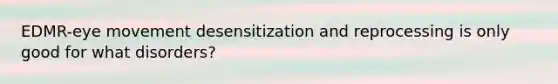 EDMR-eye movement desensitization and reprocessing is only good for what disorders?