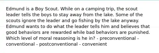 Edmund is a Boy Scout. While on a camping trip, the scout leader tells the boys to stay away from the lake. Some of the scouts ignore the leader and go fishing by the lake anyway. Edmund wants to do what the leader tells him and believes that good behaviors are rewarded while bad behaviors are punished. Which level of moral reasoning is he in? - preconventional - conventional - postconventional - convenient