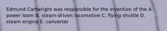 Edmund Cartwright was responsible for the invention of the A. power loom B. steam-driven locomotive C. flying shuttle D. steam engine E. converter