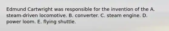 Edmund Cartwright was responsible for the invention of the A. steam-driven locomotive. B. converter. C. steam engine. D. power loom. E. flying shuttle.