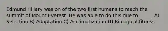 Edmund Hillary was on of the two first humans to reach the summit of Mount Everest. He was able to do this due to _____. A) Selection B) Adaptation C) Acclimatization D) Biological fitness