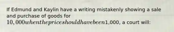 If Edmund and Kaylin have a writing mistakenly showing a sale and purchase of goods for 10,000 when the price should have been1,000, a court will: