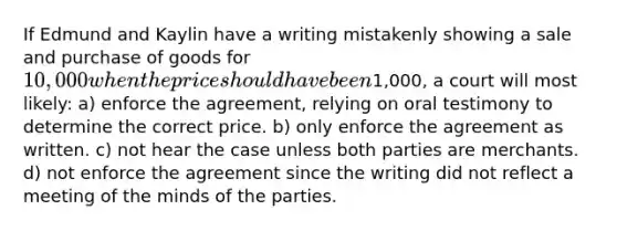 If Edmund and Kaylin have a writing mistakenly showing a sale and purchase of goods for 10,000 when the price should have been1,000, a court will most likely: a) enforce the agreement, relying on oral testimony to determine the correct price. b) only enforce the agreement as written. c) not hear the case unless both parties are merchants. d) not enforce the agreement since the writing did not reflect a meeting of the minds of the parties.