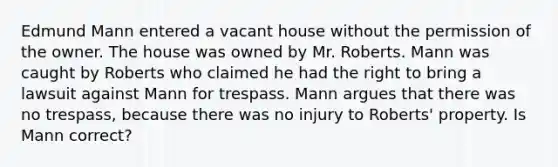 Edmund Mann entered a vacant house without the permission of the owner. The house was owned by Mr. Roberts. Mann was caught by Roberts who claimed he had the right to bring a lawsuit against Mann for trespass. Mann argues that there was no trespass, because there was no injury to Roberts' property. Is Mann correct?