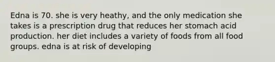 Edna is 70. she is very heathy, and the only medication she takes is a prescription drug that reduces her stomach acid production. her diet includes a variety of foods from all food groups. edna is at risk of developing