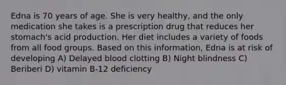 Edna is 70 years of age. She is very healthy, and the only medication she takes is a prescription drug that reduces her stomach's acid production. Her diet includes a variety of foods from all food groups. Based on this information, Edna is at risk of developing A) Delayed blood clotting B) Night blindness C) Beriberi D) vitamin B-12 deficiency