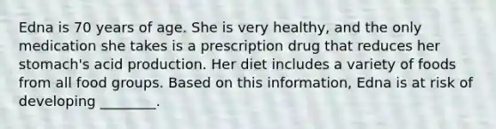 Edna is 70 years of age. She is very healthy, and the only medication she takes is a prescription drug that reduces her stomach's acid production. Her diet includes a variety of foods from all food groups. Based on this information, Edna is at risk of developing ________.