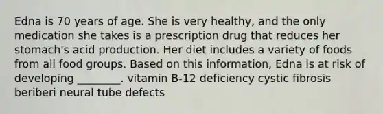 Edna is 70 years of age. She is very healthy, and the only medication she takes is a prescription drug that reduces her stomach's acid production. Her diet includes a variety of foods from all food groups. Based on this information, Edna is at risk of developing ________. vitamin B-12 deficiency cystic fibrosis beriberi neural tube defects