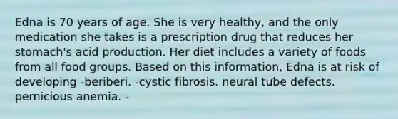 Edna is 70 years of age. She is very healthy, and the only medication she takes is a prescription drug that reduces her stomach's acid production. Her diet includes a variety of foods from all food groups. Based on this information, Edna is at risk of developing -beriberi. -cystic fibrosis. neural tube defects. pernicious anemia. -