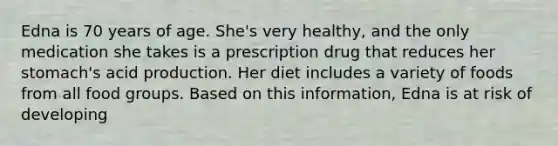 Edna is 70 years of age. She's very healthy, and the only medication she takes is a prescription drug that reduces her stomach's acid production. Her diet includes a variety of foods from all food groups. Based on this information, Edna is at risk of developing