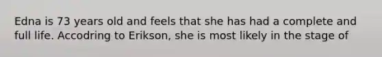 Edna is 73 years old and feels that she has had a complete and full life. Accodring to Erikson, she is most likely in the stage of