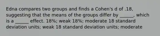 Edna compares two groups and finds a Cohen's d of .18, suggesting that the means of the groups differ by ______, which is a ______ effect. 18%; weak 18%; moderate 18 standard deviation units; weak 18 standard deviation units; moderate