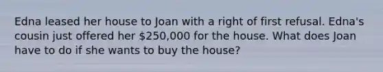 Edna leased her house to Joan with a right of first refusal. Edna's cousin just offered her 250,000 for the house. What does Joan have to do if she wants to buy the house?