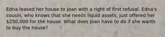 Edna leased her house to Joan with a right of first refusal. Edna's cousin, who knows that she needs liquid assets, just offered her 250,000 for the house. What does Joan have to do if she wants to buy the house?