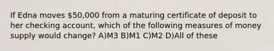 If Edna moves 50,000 from a maturing certificate of deposit to her checking account, which of the following measures of money supply would change? A)M3 B)M1 C)M2 D)All of these