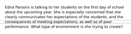 Edna Parsons is talking to her students on the first day of school about the upcoming year. She is especially concerned that she clearly communicates her expectations of the students, and the consequences of meeting expectations, as well as of poor performance. What type of environment is she trying to create?