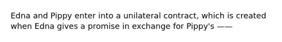 Edna and Pippy enter into a unilateral contract, which is created when Edna gives a promise in exchange for Pippy's ——