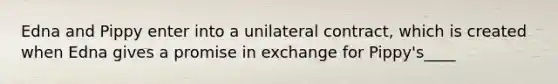 Edna and Pippy enter into a unilateral contract, which is created when Edna gives a promise in exchange for Pippy's____