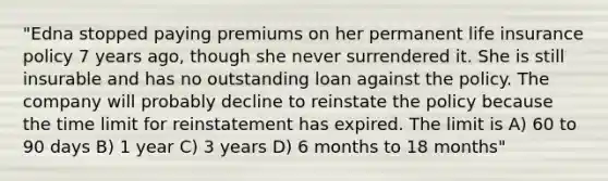 "Edna stopped paying premiums on her permanent life insurance policy 7 years ago, though she never surrendered it. She is still insurable and has no outstanding loan against the policy. The company will probably decline to reinstate the policy because the time limit for reinstatement has expired. The limit is A) 60 to 90 days B) 1 year C) 3 years D) 6 months to 18 months"