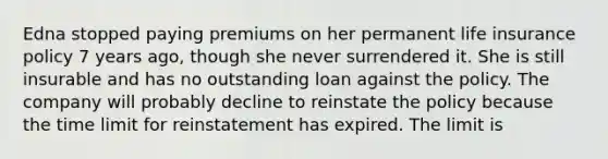 Edna stopped paying premiums on her permanent life insurance policy 7 years ago, though she never surrendered it. She is still insurable and has no outstanding loan against the policy. The company will probably decline to reinstate the policy because the time limit for reinstatement has expired. The limit is