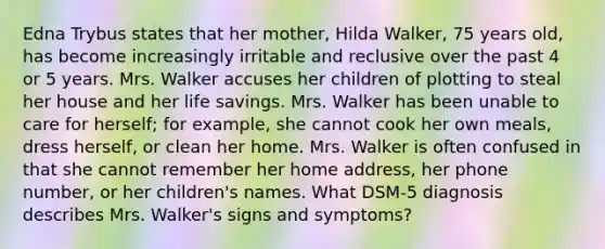 Edna Trybus states that her mother, Hilda Walker, 75 years old, has become increasingly irritable and reclusive over the past 4 or 5 years. Mrs. Walker accuses her children of plotting to steal her house and her life savings. Mrs. Walker has been unable to care for herself; for example, she cannot cook her own meals, dress herself, or clean her home. Mrs. Walker is often confused in that she cannot remember her home address, her phone number, or her children's names. What DSM-5 diagnosis describes Mrs. Walker's signs and symptoms?