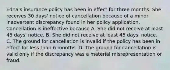 Edna's insurance policy has been in effect for three months. She receives 30 days' notice of cancellation because of a minor inadvertent discrepancy found in her policy application. Cancellation is ineffective because A. She did not receive at least 45 days' notice. B. She did not receive at least 45 days' notice. C. The ground for cancellation is invalid if the policy has been in effect for <a href='https://www.questionai.com/knowledge/k7BtlYpAMX-less-than' class='anchor-knowledge'>less than</a> 6 months. D. The ground for cancellation is valid only if the discrepancy was a material misrepresentation or fraud.