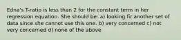 Edna's T-ratio is less than 2 for the constant term in her regression equation. She should be: a) looking fir another set of data since she cannot use this one. b) very concerned c) not very concerned d) none of the above