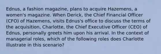 Ednus, a fashion magazine, plans to acquire Hazemens, a women's magazine. When Derick, the Chief Financial Officer (CFO) of Hazemens, visits Ednus's office to discuss the terms of the acquisition, Charlotte, the Chief Executive Officer (CEO) of Ednus, personally greets him upon his arrival. In the context of managerial roles, which of the following roles does Charlotte illustrate in this scenario?