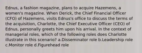 Ednus, a fashion magazine, plans to acquire Hazemens, a women's magazine. When Derick, the Chief Financial Officer (CFO) of Hazemens, visits Ednus's office to discuss the terms of the acquisition, Charlotte, the Chief Executive Officer (CEO) of Ednus, personally greets him upon his arrival. In the context of managerial roles, which of the following roles does Charlotte illustrate in this scenario? a.Disseminator role b.Leadership role c.Monitor role d.Figurehead role