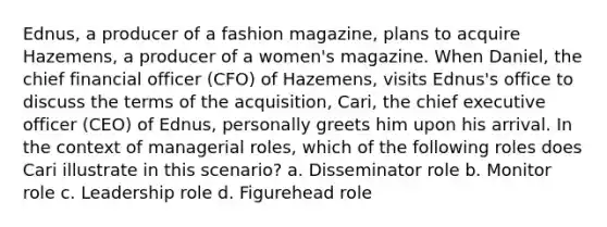 Ednus, a producer of a fashion magazine, plans to acquire Hazemens, a producer of a women's magazine. When Daniel, the chief financial officer (CFO) of Hazemens, visits Ednus's office to discuss the terms of the acquisition, Cari, the chief executive officer (CEO) of Ednus, personally greets him upon his arrival. In the context of managerial roles, which of the following roles does Cari illustrate in this scenario? a. Disseminator role b. Monitor role c. Leadership role d. Figurehead role