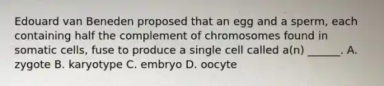 Edouard van Beneden proposed that an egg and a sperm, each containing half the complement of chromosomes found in somatic cells, fuse to produce a single cell called a(n) ______. A. zygote B. karyotype C. embryo D. oocyte