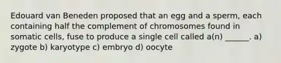 Edouard van Beneden proposed that an egg and a sperm, each containing half the complement of chromosomes found in somatic cells, fuse to produce a single cell called a(n) ______. a) zygote b) karyotype c) embryo d) oocyte