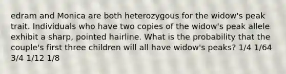 edram and Monica are both heterozygous for the widow's peak trait. Individuals who have two copies of the widow's peak allele exhibit a sharp, pointed hairline. What is the probability that the couple's first three children will all have widow's peaks? 1/4 1/64 3/4 1/12 1/8