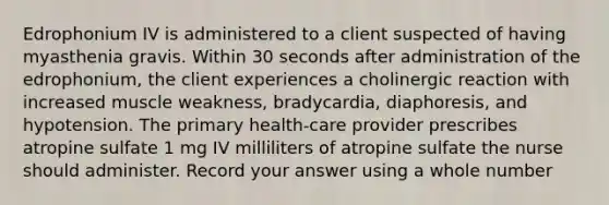 Edrophonium IV is administered to a client suspected of having myasthenia gravis. Within 30 seconds after administration of the edrophonium, the client experiences a cholinergic reaction with increased muscle weakness, bradycardia, diaphoresis, and hypotension. The primary health-care provider prescribes atropine sulfate 1 mg IV milliliters of atropine sulfate the nurse should administer. Record your answer using a whole number