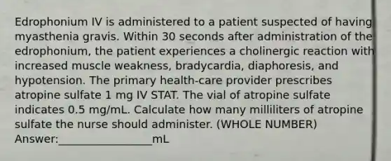 Edrophonium IV is administered to a patient suspected of having myasthenia gravis. Within 30 seconds after administration of the edrophonium, the patient experiences a cholinergic reaction with increased muscle weakness, bradycardia, diaphoresis, and hypotension. The primary health-care provider prescribes atropine sulfate 1 mg IV STAT. The vial of atropine sulfate indicates 0.5 mg/mL. Calculate how many milliliters of atropine sulfate the nurse should administer. (WHOLE NUMBER) Answer:_________________mL