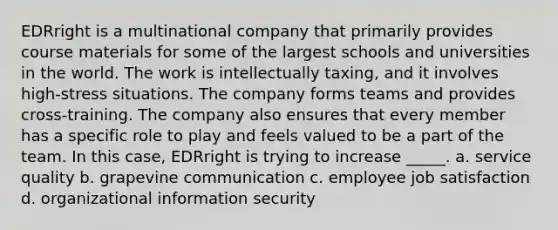 EDRright is a multinational company that primarily provides course materials for some of the largest schools and universities in the world. The work is intellectually taxing, and it involves high-stress situations. The company forms teams and provides cross-training. The company also ensures that every member has a specific role to play and feels valued to be a part of the team. In this case, EDRright is trying to increase _____. a. service quality b. grapevine communication c. employee job satisfaction d. organizational information security